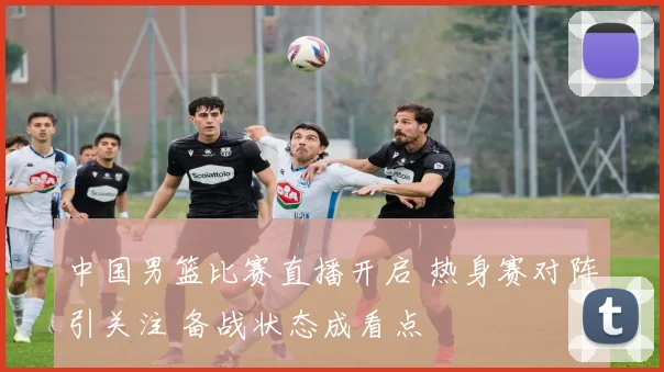 中国男篮比赛直播开启 热身赛对阵引关注 备战状态成看点