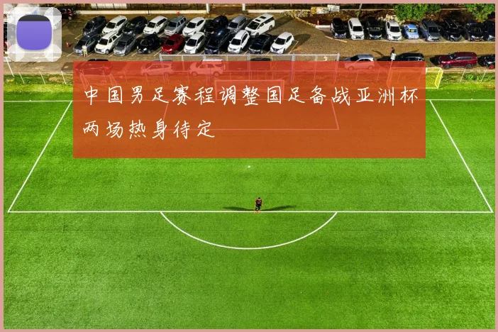 中国男足赛程调整国足备战亚洲杯两场热身待定