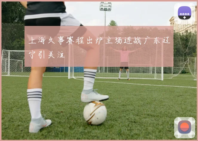 上海久事赛程出炉主场连战广东辽宁引关注