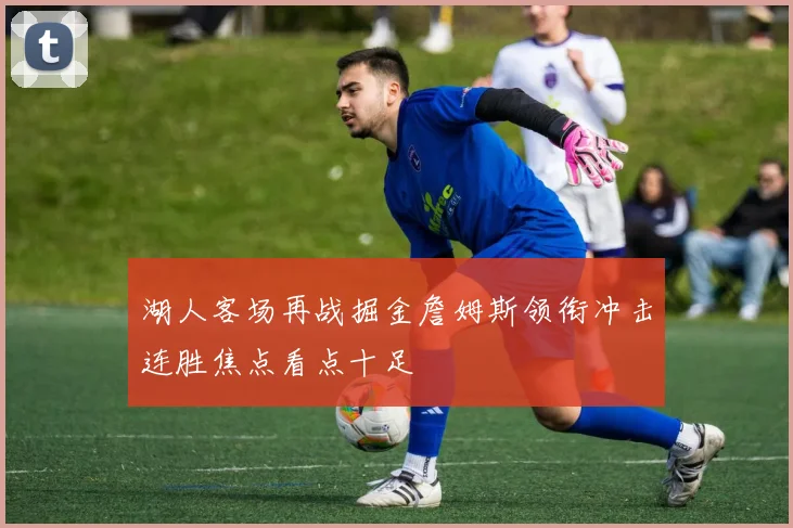 湖人客场再战掘金詹姆斯领衔冲击连胜焦点看点十足