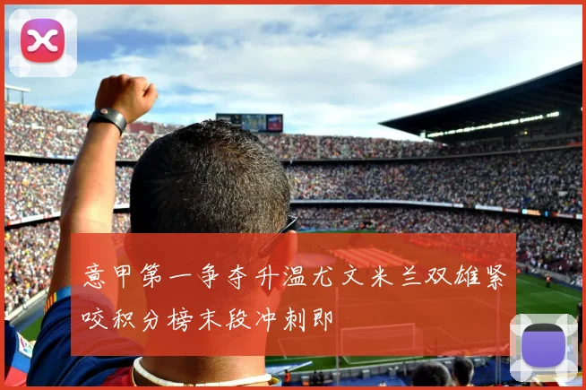 意甲第一争夺升温尤文米兰双雄紧咬积分榜末段冲刺即