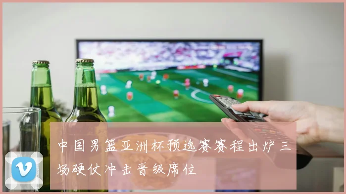 中国男篮亚洲杯预选赛赛程出炉三场硬仗冲击晋级席位