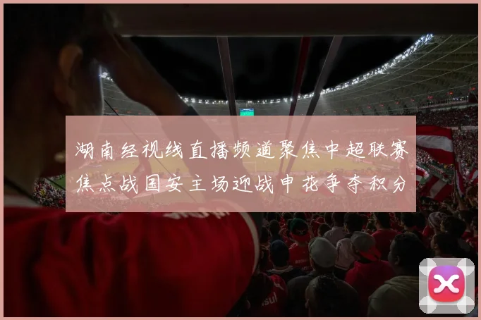 湖南经视线直播频道聚焦中超联赛焦点战国安主场迎战申花争夺积分榜关键位置