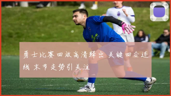 勇士比赛回放高清释出 关键回合连线 末节走势引关注