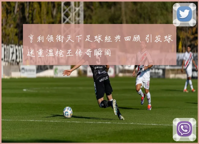 亨利领衔天下足球经典回顾 引发球迷重温枪王传奇瞬间