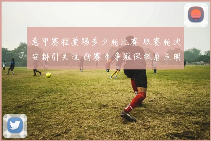 意甲赛程要踢多少轮比赛 联赛轮次安排引关注 新赛季争冠保级看点明晰