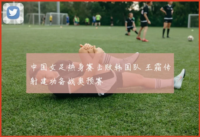 中国女足热身赛击败韩国队 王霜传射建功备战奥预赛