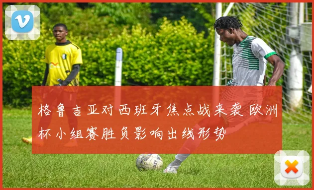 格鲁吉亚对西班牙焦点战来袭 欧洲杯小组赛胜负影响出线形势