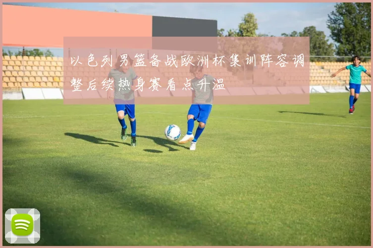 以色列男篮备战欧洲杯集训阵容调整后续热身赛看点升温